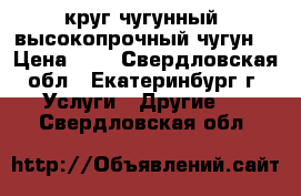 круг чугунный, высокопрочный чугун  › Цена ­ 1 - Свердловская обл., Екатеринбург г. Услуги » Другие   . Свердловская обл.